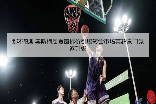 那不勒斯奥斯梅恩夏窗标价引爆转会市场英超豪门竞逐升级