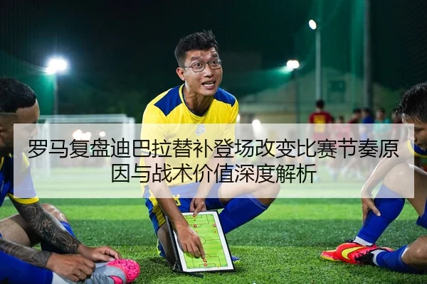 罗马复盘迪巴拉替补登场改变比赛节奏原因与战术价值深度解析