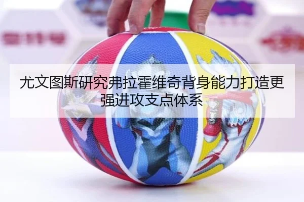尤文图斯研究弗拉霍维奇背身能力打造更强进攻支点体系